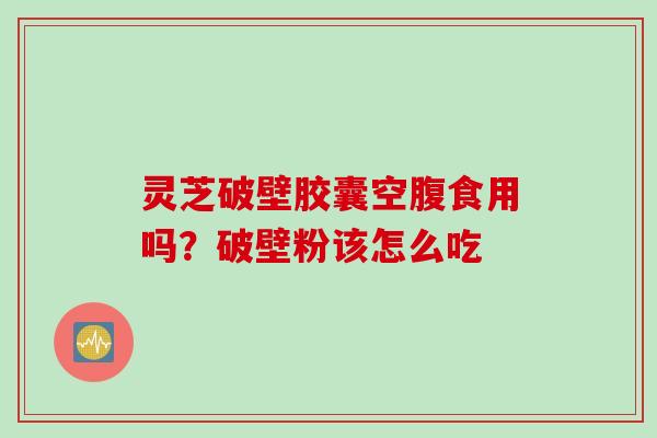 灵芝破壁胶囊空腹食用吗？破壁粉该怎么吃