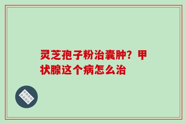 灵芝孢子粉治囊肿？甲状腺这个病怎么治