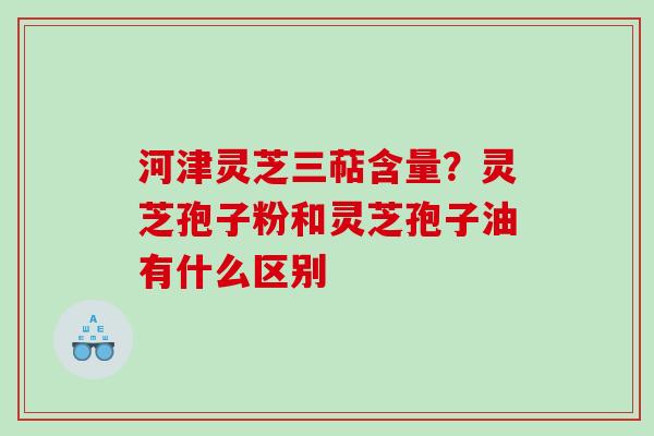 河津灵芝三萜含量？灵芝孢子粉和灵芝孢子油有什么区别