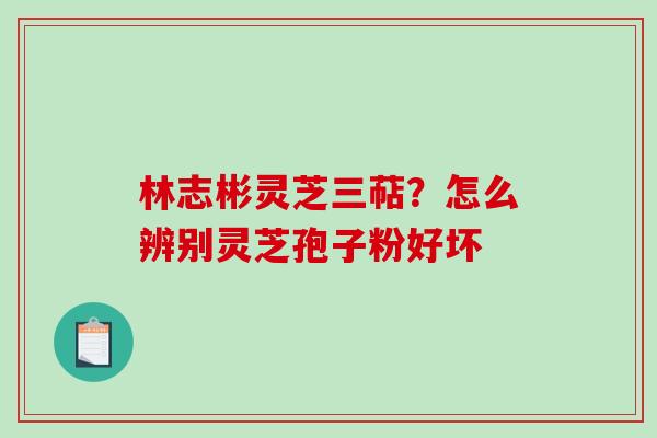 林志彬灵芝三萜？怎么辨别灵芝孢子粉好坏