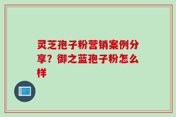 灵芝孢子粉营销案例分享？御之蓝孢子粉怎么样