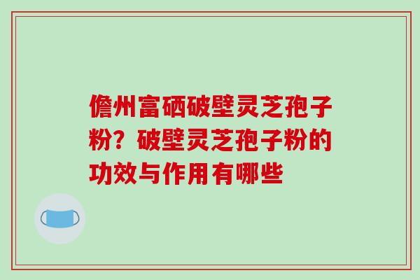 儋州富硒破壁灵芝孢子粉？破壁灵芝孢子粉的功效与作用有哪些