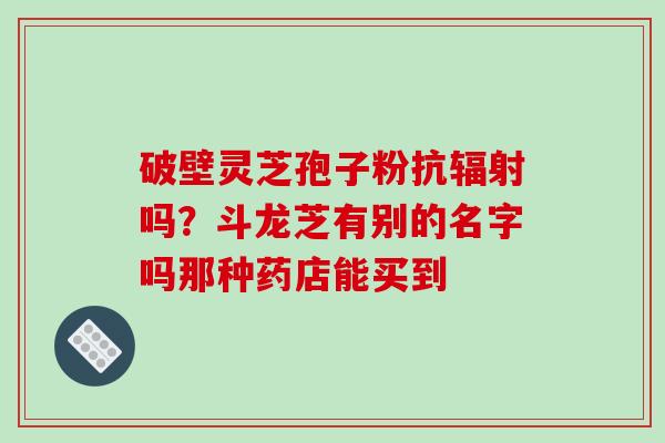 破壁灵芝孢子粉抗辐射吗？斗龙芝有别的名字吗那种药店能买到
