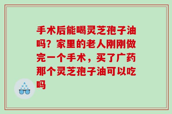 手术后能喝灵芝孢子油吗？家里的老人刚刚做完一个手术，买了广药那个灵芝孢子油可以吃吗