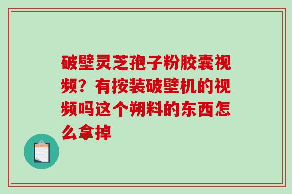 破壁灵芝孢子粉胶囊视频？有按装破壁机的视频吗这个朔料的东西怎么拿掉