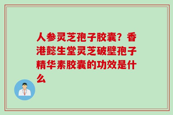 人参灵芝孢子胶囊？香港懿生堂灵芝破壁孢子精华素胶囊的功效是什么