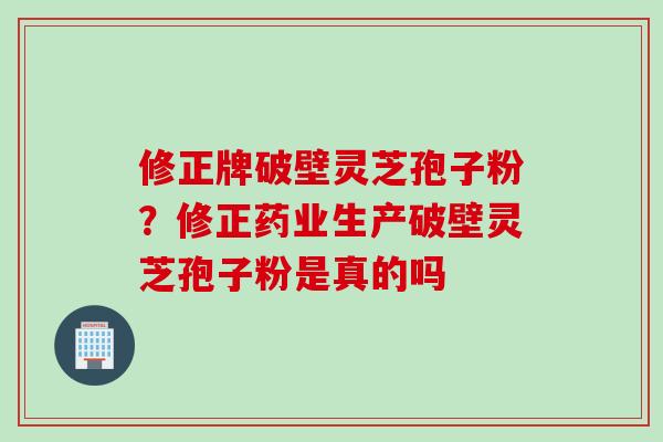 修正牌破壁灵芝孢子粉？修正药业生产破壁灵芝孢子粉是真的吗