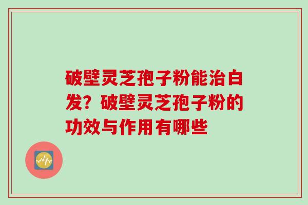 破壁灵芝孢子粉能治白发？破壁灵芝孢子粉的功效与作用有哪些