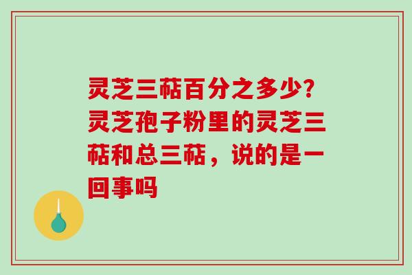 灵芝三萜百分之多少？灵芝孢子粉里的灵芝三萜和总三萜，说的是一回事吗