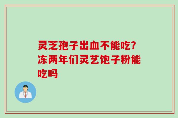灵芝孢子出血不能吃？冻两年们灵艺饱子粉能吃吗