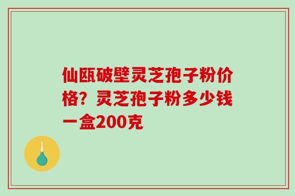 仙瓯破壁灵芝孢子粉价格？灵芝孢子粉多少钱一盒200克