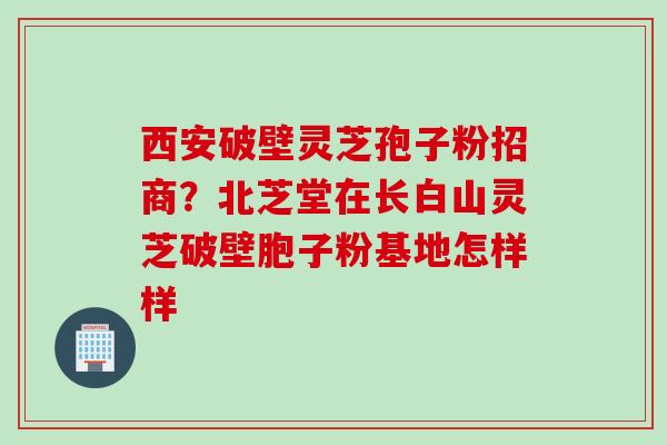 西安破壁灵芝孢子粉招商？北芝堂在长白山灵芝破壁胞子粉基地怎样样