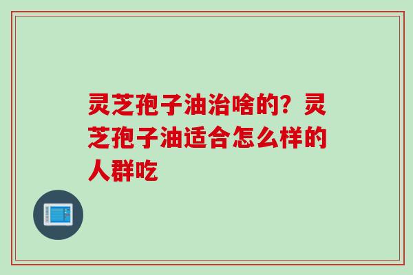 灵芝孢子油治啥的？灵芝孢子油适合怎么样的人群吃