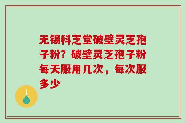 无锡科芝堂破壁灵芝孢子粉？破壁灵芝孢子粉每天服用几次，每次服多少