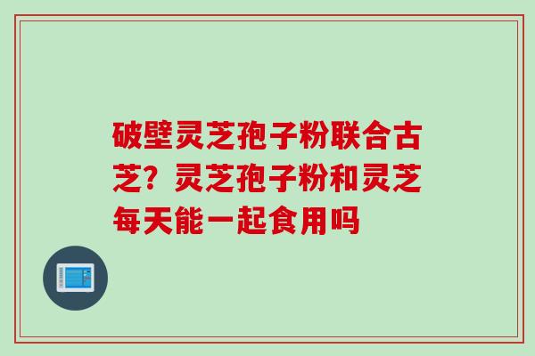 破壁灵芝孢子粉联合古芝？灵芝孢子粉和灵芝每天能一起食用吗