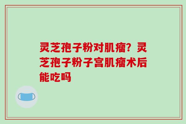 灵芝孢子粉对肌瘤？灵芝孢子粉子宫肌瘤术后能吃吗