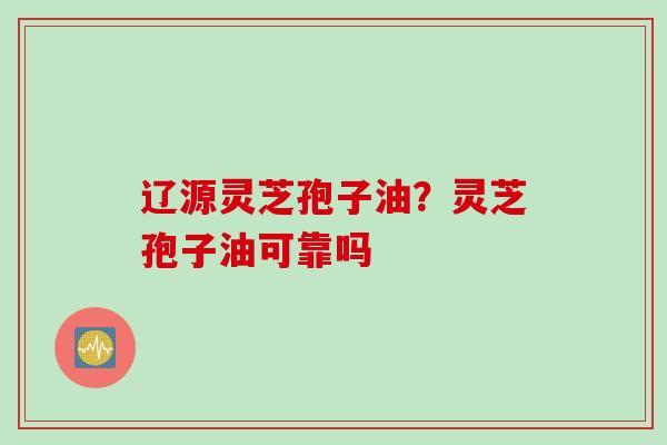 辽源灵芝孢子油？灵芝孢子油可靠吗