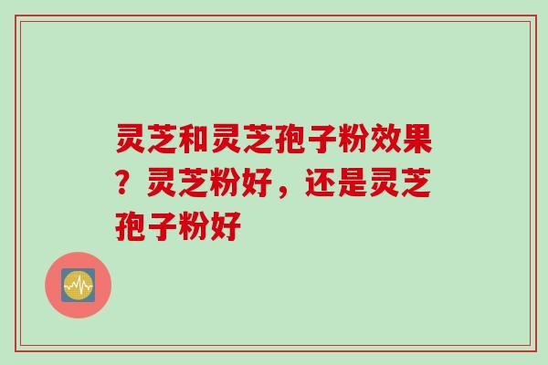 灵芝和灵芝孢子粉效果？灵芝粉好，还是灵芝孢子粉好