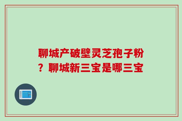聊城产破壁灵芝孢子粉？聊城新三宝是哪三宝