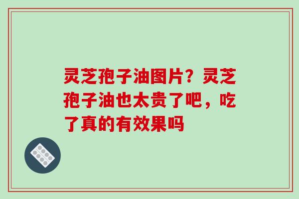 灵芝孢子油图片？灵芝孢子油也太贵了吧，吃了真的有效果吗