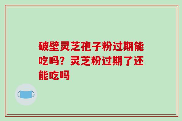 破壁灵芝孢子粉过期能吃吗？灵芝粉过期了还能吃吗