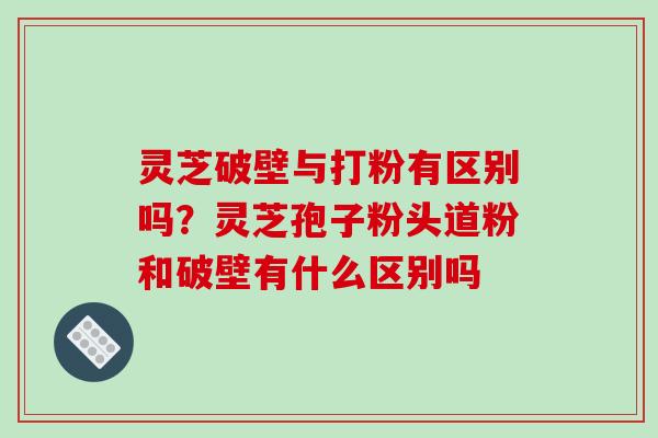 灵芝破壁与打粉有区别吗？灵芝孢子粉头道粉和破壁有什么区别吗