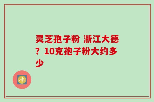 灵芝孢子粉 浙江大德？10克孢子粉大约多少