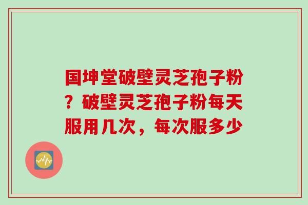 国坤堂破壁灵芝孢子粉？破壁灵芝孢子粉每天服用几次，每次服多少
