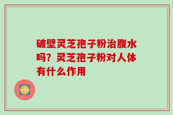 破壁灵芝孢子粉治腹水吗？灵芝孢子粉对人体有什么作用