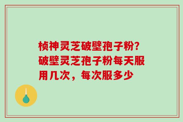 桢神灵芝破壁孢子粉？破壁灵芝孢子粉每天服用几次，每次服多少