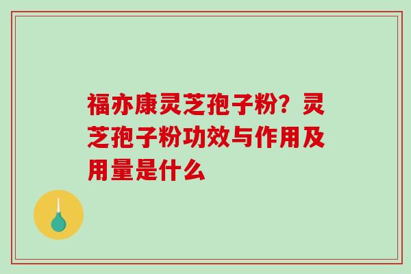 福亦康灵芝孢子粉？灵芝孢子粉功效与作用及用量是什么