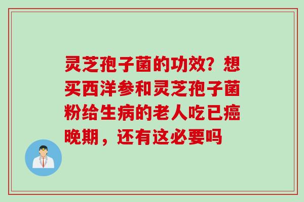 灵芝孢子菌的功效？想买西洋参和灵芝孢子菌粉给生病的老人吃已癌晚期，还有这必要吗