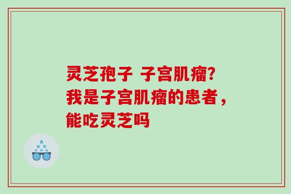 灵芝孢子 子宫肌瘤？我是子宫肌瘤的患者，能吃灵芝吗