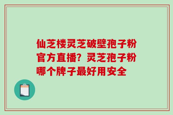 仙芝楼灵芝破壁孢子粉官方直播？灵芝孢子粉哪个牌子最好用安全