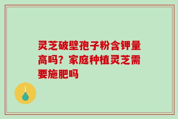 灵芝破壁孢子粉含钾量高吗？家庭种植灵芝需要施肥吗
