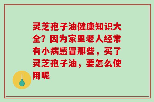 灵芝孢子油健康知识大全？因为家里老人经常有小病感冒那些，买了灵芝孢子油，要怎么使用呢