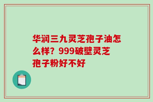 华润三九灵芝孢子油怎么样？999破壁灵芝孢子粉好不好