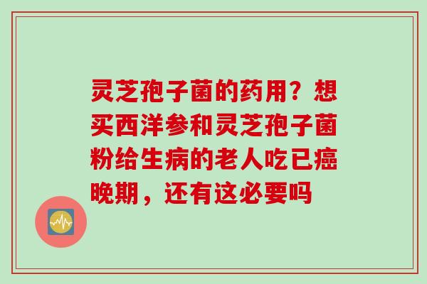 灵芝孢子菌的药用？想买西洋参和灵芝孢子菌粉给生病的老人吃已癌晚期，还有这必要吗