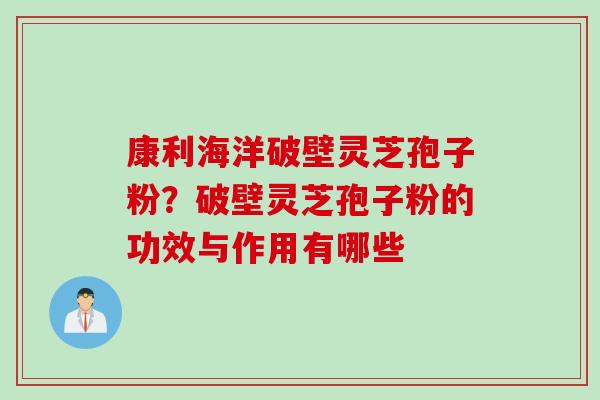 康利海洋破壁灵芝孢子粉？破壁灵芝孢子粉的功效与作用有哪些