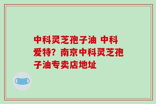中科灵芝孢子油 中科爱特？南京中科灵芝孢子油专卖店地址