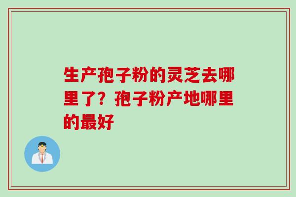 生产孢子粉的灵芝去哪里了？孢子粉产地哪里的最好