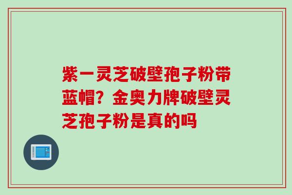 紫一灵芝破壁孢子粉带蓝帽？金奥力牌破壁灵芝孢子粉是真的吗