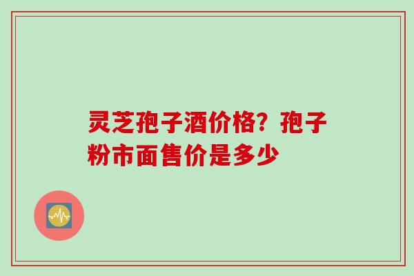 灵芝孢子酒价格？孢子粉市面售价是多少