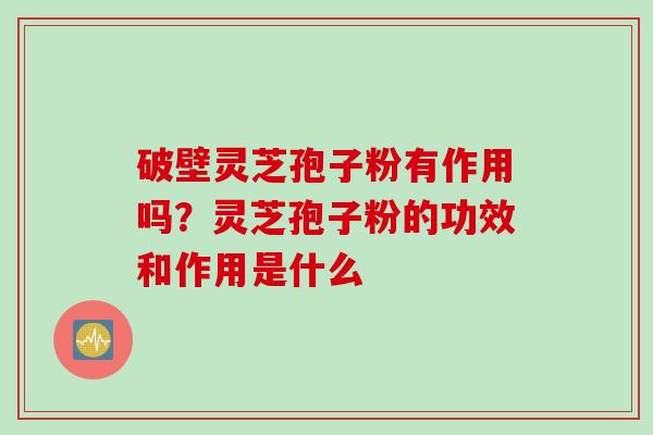 破壁灵芝孢子粉有作用吗?灵芝孢子粉的功效和作用是什么 破壁灵芝孢子粉有作用吗?灵芝孢子粉的功效和作用是什么