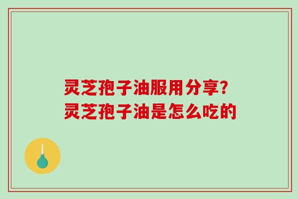 灵芝孢子油服用分享？灵芝孢子油是怎么吃的