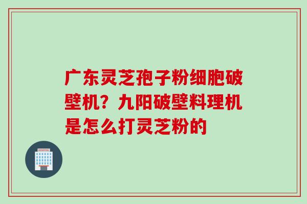 广东灵芝孢子粉细胞破壁机？九阳破壁料理机是怎么打灵芝粉的