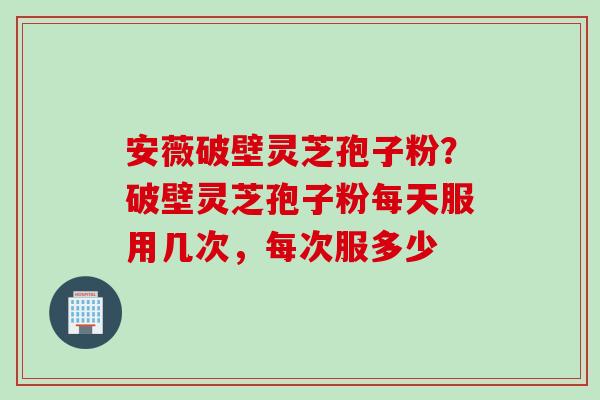 安薇破壁灵芝孢子粉？破壁灵芝孢子粉每天服用几次，每次服多少