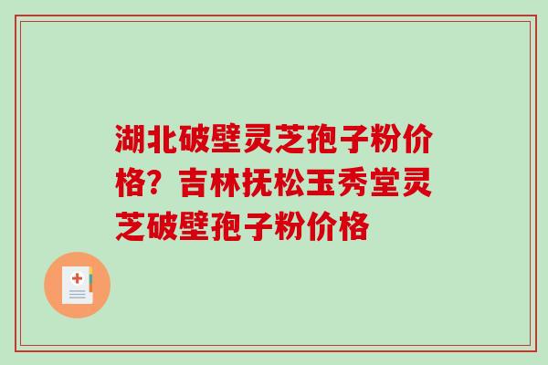 湖北破壁灵芝孢子粉价格？吉林抚松玉秀堂灵芝破壁孢子粉价格