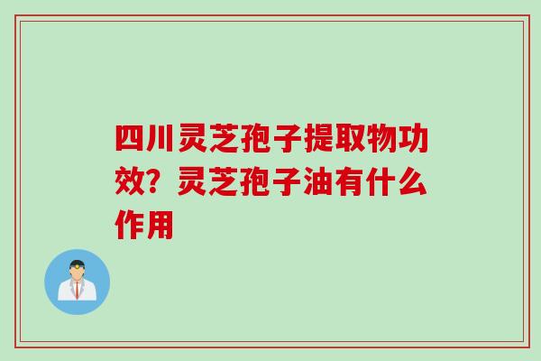 四川灵芝孢子提取物功效？灵芝孢子油有什么作用