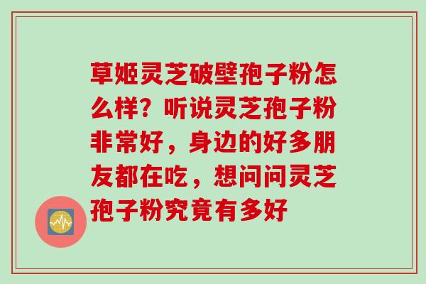 草姬灵芝破壁孢子粉怎么样？听说灵芝孢子粉非常好，身边的好多朋友都在吃，想问问灵芝孢子粉究竟有多好